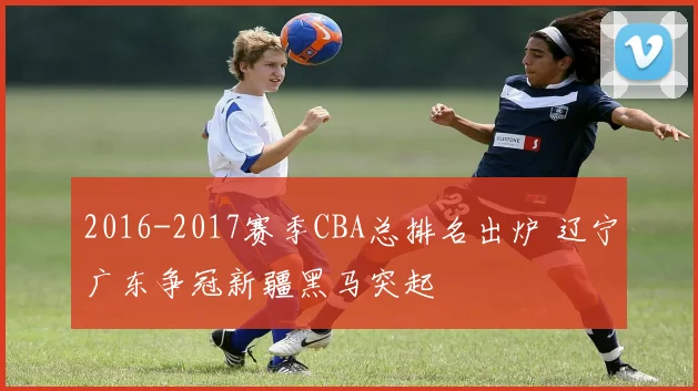 2016-2017赛季CBA总排名出炉 辽宁广东争冠新疆黑马突起