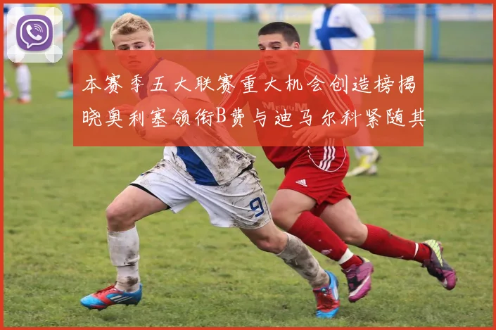 本赛季五大联赛重大机会创造榜揭晓奥利塞领衔B费与迪马尔科紧随其后