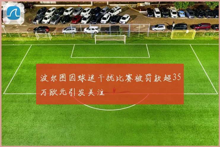 波尔图因球迷干扰比赛被罚款超35万欧元引发关注