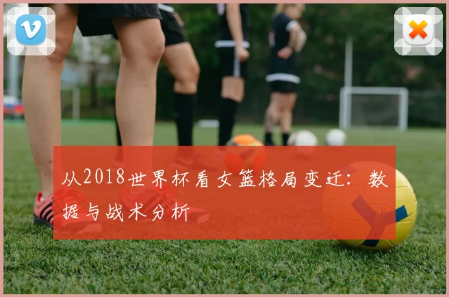 从2018世界杯看女篮格局变迁：数据与战术分析